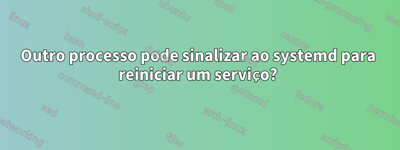 Outro processo pode sinalizar ao systemd para reiniciar um serviço?