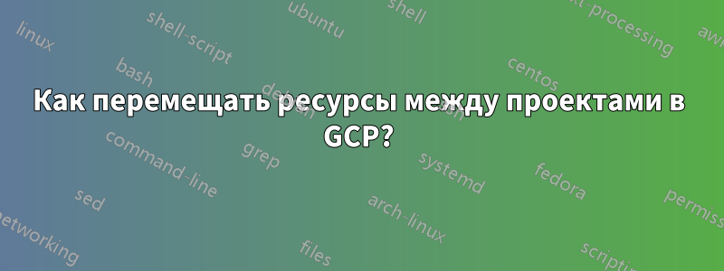 Как перемещать ресурсы между проектами в GCP?