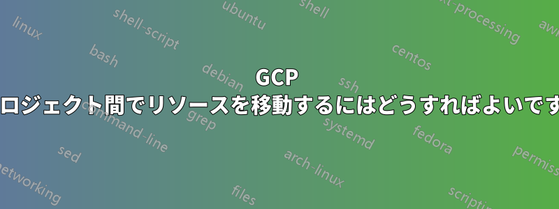 GCP のプロジェクト間でリソースを移動するにはどうすればよいですか?