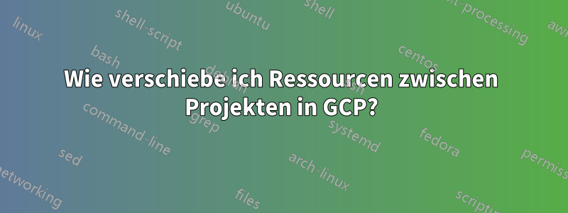 Wie verschiebe ich Ressourcen zwischen Projekten in GCP?