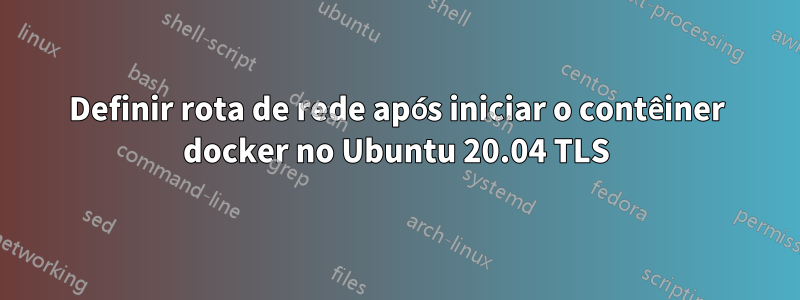 Definir rota de rede após iniciar o contêiner docker no Ubuntu 20.04 TLS