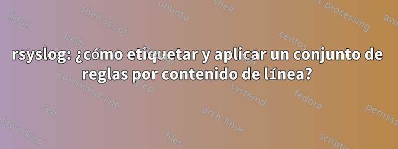 rsyslog: ¿cómo etiquetar y aplicar un conjunto de reglas por contenido de línea?