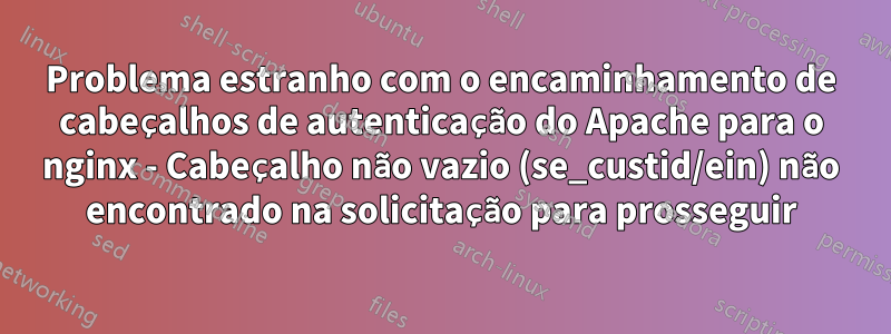 Problema estranho com o encaminhamento de cabeçalhos de autenticação do Apache para o nginx - Cabeçalho não vazio (se_custid/ein) não encontrado na solicitação para prosseguir