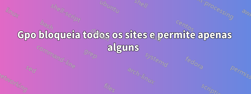 Gpo bloqueia todos os sites e permite apenas alguns 