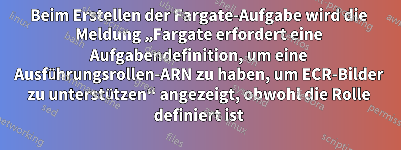 Beim Erstellen der Fargate-Aufgabe wird die Meldung „Fargate erfordert eine Aufgabendefinition, um eine Ausführungsrollen-ARN zu haben, um ECR-Bilder zu unterstützen“ angezeigt, obwohl die Rolle definiert ist