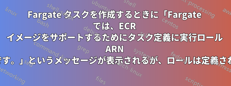 Fargate タスクを作成するときに「Fargate では、ECR イメージをサポートするためにタスク定義に実行ロール ARN が必要です。」というメッセージが表示されるが、ロールは定義されている