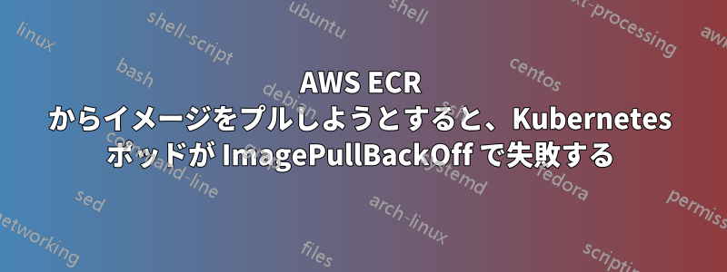 AWS ECR からイメージをプルしようとすると、Kubernetes ポッドが ImagePullBackOff で失敗する