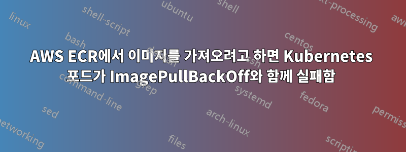 AWS ECR에서 이미지를 가져오려고 하면 Kubernetes 포드가 ImagePullBackOff와 함께 실패함