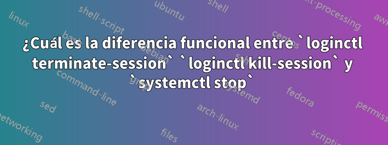 ¿Cuál es la diferencia funcional entre `loginctl terminate-session` `loginctl kill-session` y `systemctl stop`
