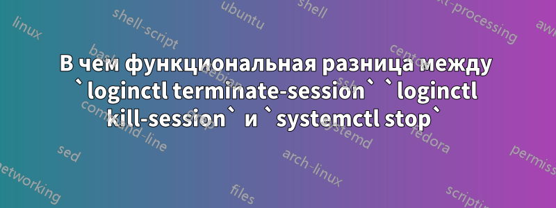 В чем функциональная разница между `loginctl terminate-session` `loginctl kill-session` и `systemctl stop`