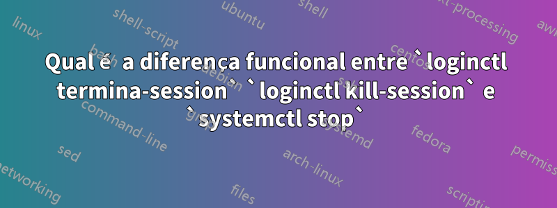 Qual é a diferença funcional entre `loginctl termina-session` `loginctl kill-session` e `systemctl stop`
