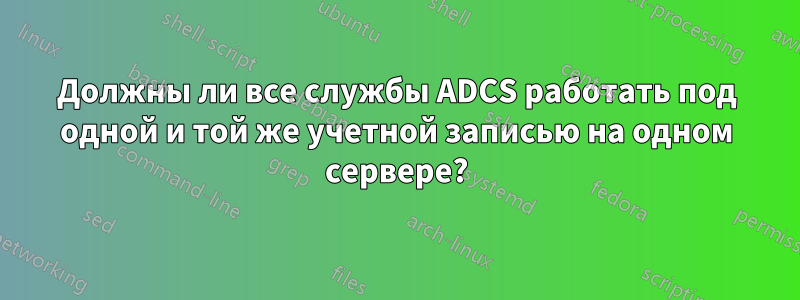 Должны ли все службы ADCS работать под одной и той же учетной записью на одном сервере?