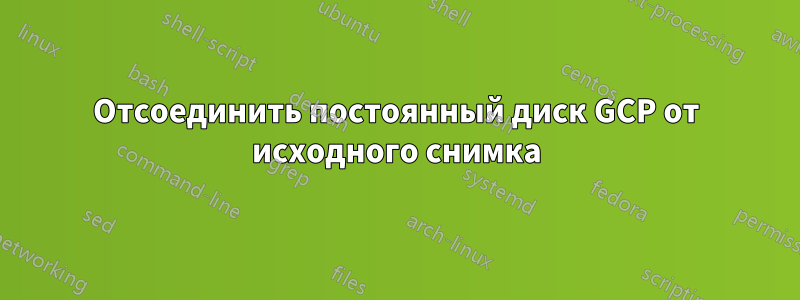 Отсоединить постоянный диск GCP от исходного снимка