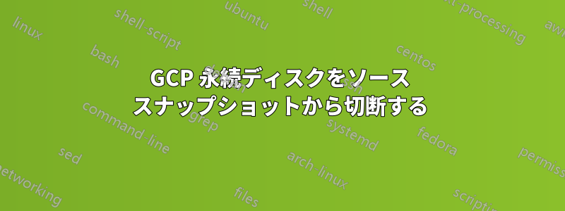 GCP 永続ディスクをソース スナップショットから切断する