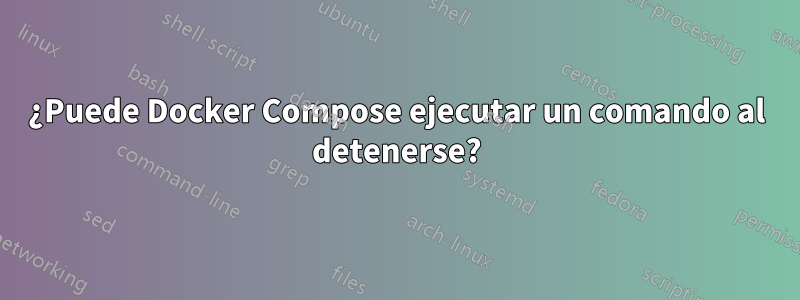 ¿Puede Docker Compose ejecutar un comando al detenerse?