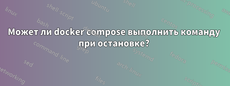 Может ли docker compose выполнить команду при остановке?