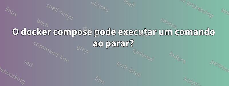 O docker compose pode executar um comando ao parar?