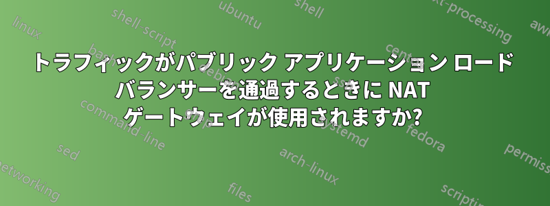 トラフィックがパブリック アプリケーション ロード バランサーを通過するときに NAT ゲートウェイが使用されますか?