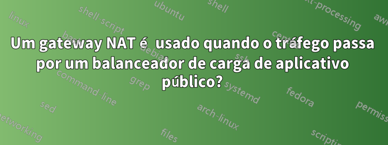 Um gateway NAT é usado quando o tráfego passa por um balanceador de carga de aplicativo público?
