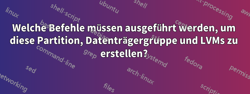 Welche Befehle müssen ausgeführt werden, um diese Partition, Datenträgergruppe und LVMs zu erstellen?