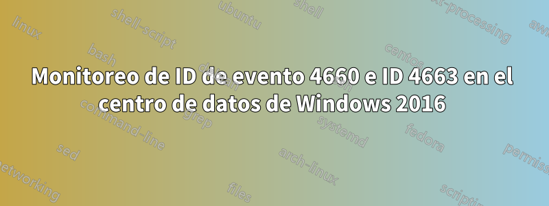 Monitoreo de ID de evento 4660 e ID 4663 en el centro de datos de Windows 2016