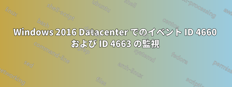 Windows 2016 Datacenter でのイベント ID 4660 および ID 4663 の監視