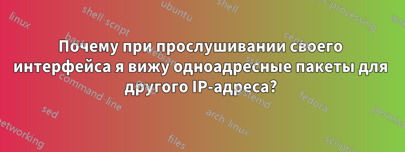 Почему при прослушивании своего интерфейса я вижу одноадресные пакеты для другого IP-адреса?