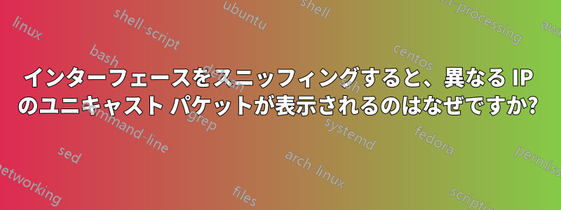 インターフェースをスニッフィングすると、異なる IP のユニキャスト パケットが表示されるのはなぜですか?