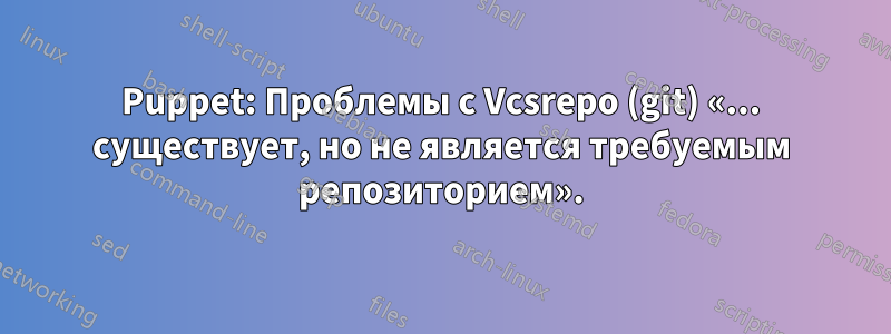 Puppet: Проблемы с Vcsrepo (git) «... существует, но не является требуемым репозиторием».