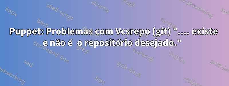 Puppet: Problemas com Vcsrepo (git) ".... existe e não é o repositório desejado."