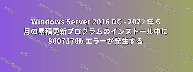Windows Server 2016 DC - 2022 年 6 月の累積更新プログラムのインストール中に 8007370b エラーが発生する