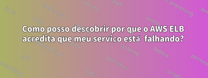 Como posso descobrir por que o AWS ELB acredita que meu serviço está falhando?