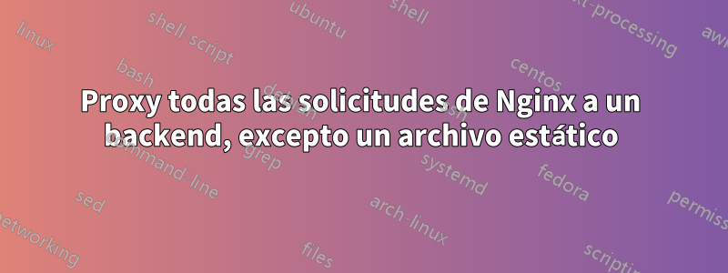 Proxy todas las solicitudes de Nginx a un backend, excepto un archivo estático
