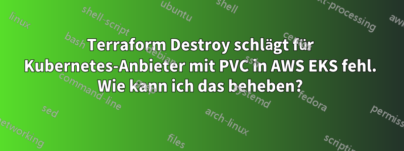 Terraform Destroy schlägt für Kubernetes-Anbieter mit PVC in AWS EKS fehl. Wie kann ich das beheben?