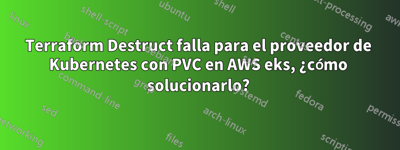 Terraform Destruct falla para el proveedor de Kubernetes con PVC en AWS eks, ¿cómo solucionarlo?