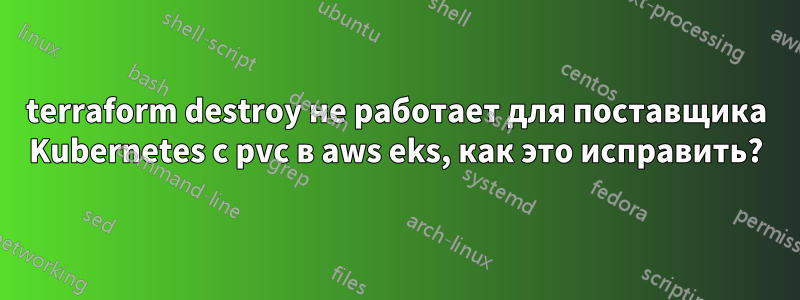 terraform destroy не работает для поставщика Kubernetes с pvc в aws eks, как это исправить?