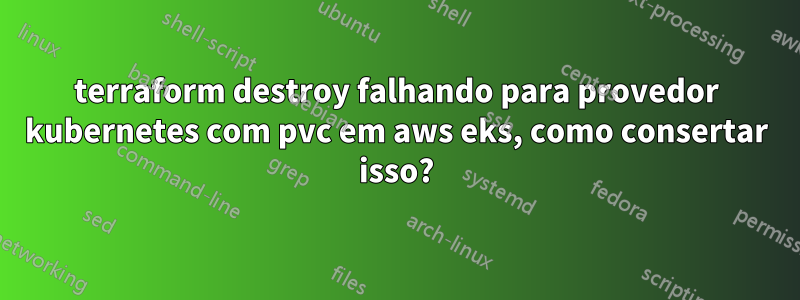 terraform destroy falhando para provedor kubernetes com pvc em aws eks, como consertar isso?