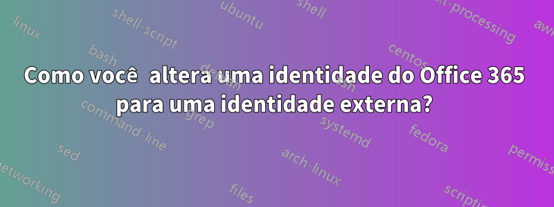 Como você altera uma identidade do Office 365 para uma identidade externa?