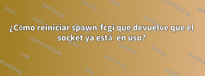 ¿Cómo reiniciar spawn-fcgi que devuelve que el socket ya está en uso?