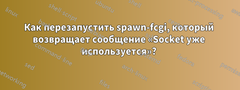Как перезапустить spawn-fcgi, который возвращает сообщение «Socket уже используется»?