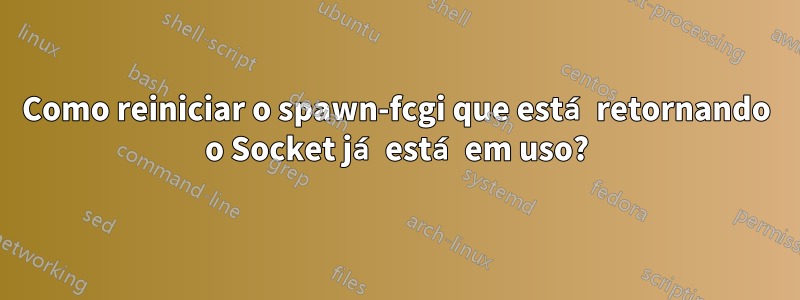 Como reiniciar o spawn-fcgi que está retornando o Socket já está em uso?