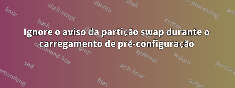 Ignore o aviso da partição swap durante o carregamento de pré-configuração