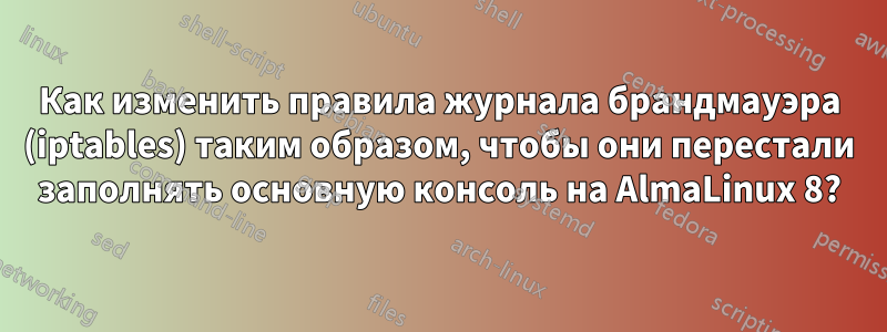 Как изменить правила журнала брандмауэра (iptables) таким образом, чтобы они перестали заполнять основную консоль на AlmaLinux 8?