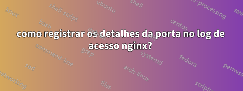 como registrar os detalhes da porta no log de acesso nginx?