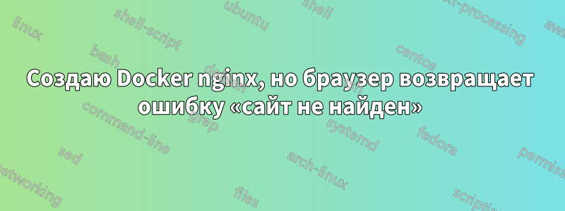 Создаю Docker nginx, но браузер возвращает ошибку «сайт не найден»