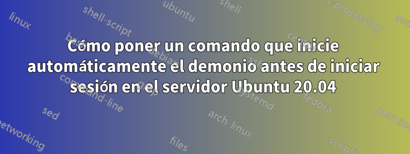 Cómo poner un comando que inicie automáticamente el demonio antes de iniciar sesión en el servidor Ubuntu 20.04