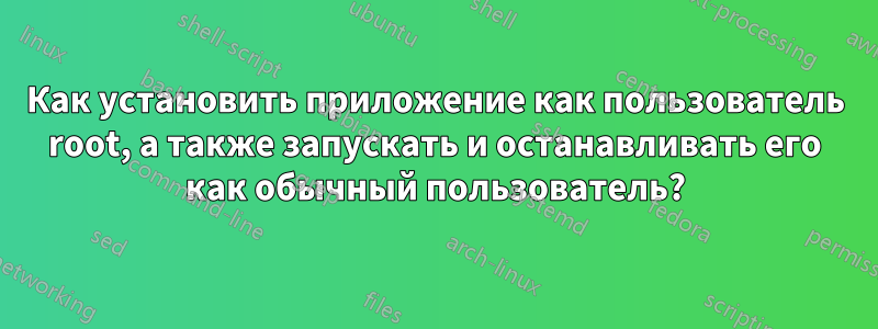 Как установить приложение как пользователь root, а также запускать и останавливать его как обычный пользователь?
