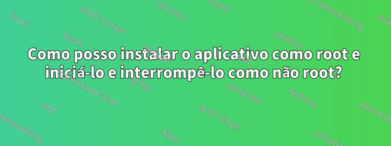 Como posso instalar o aplicativo como root e iniciá-lo e interrompê-lo como não root?