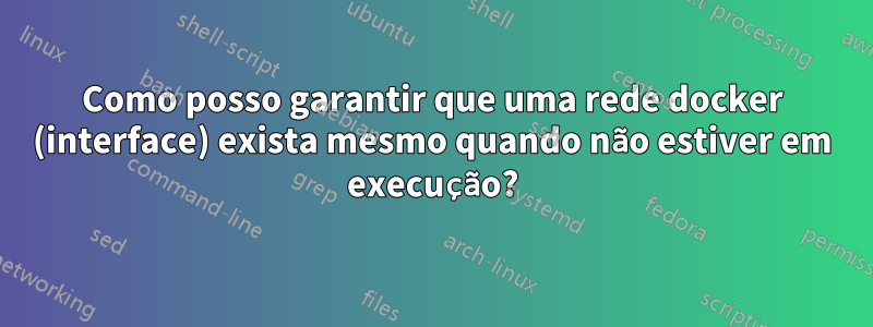 Como posso garantir que uma rede docker (interface) exista mesmo quando não estiver em execução?