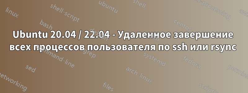 Ubuntu 20.04 / 22.04 - Удаленное завершение всех процессов пользователя по ssh или rsync